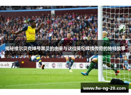 揭秘维尔贝克绰号黑贝的由来与这位英伦锋线传奇的独特故事