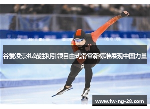 谷爱凌崇礼站胜利引领自由式滑雪新标准展现中国力量