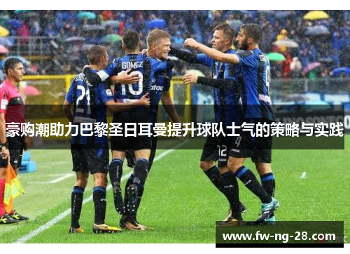 豪购潮助力巴黎圣日耳曼提升球队士气的策略与实践