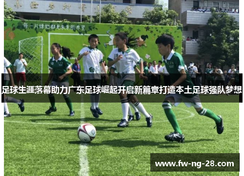 足球生涯落幕助力广东足球崛起开启新篇章打造本土足球强队梦想